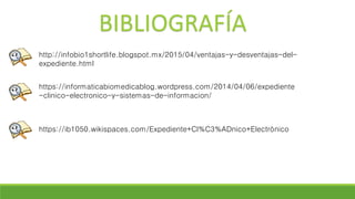 BIBLIOGRAFÍA
http://infobio1shortlife.blogspot.mx/2015/04/ventajas-y-desventajas-del-
expediente.html
https://informaticabiomedicablog.wordpress.com/2014/04/06/expediente
-clinico-electronico-y-sistemas-de-informacion/
https://ib1050.wikispaces.com/Expediente+Cl%C3%ADnico+Electrónico
 