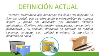 “Sistema Informático que almacena los datos del paciente en
formato digital, que se almacenan e intercambian de manera
segura y puede ser accesado por múltiples usuarios
autorizados. Contiene información retrospectiva, concurrente y
prospectiva y su principal propósito es soportar de manera
continua, eﬁciente, con calidad e integral la atención y
cuidados de salud”
DEFINICIÓN ACTUAL
 