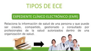 TIPOS DE ECE
EXPEDIENTE CLÍNICO ELECTRÓNICO (EMR)
Relaciona la información de salud de una persona y que puede
ser creado, compartido, gestionado y consultado por
profesionales de la salud autorizados dentro de una
organización de salud.
 