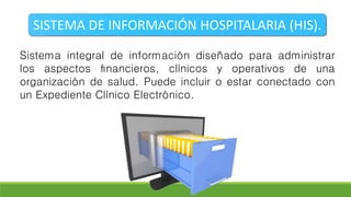 SISTEMA DE INFORMACIÓN HOSPITALARIA (HIS).
Sistema integral de información diseñado para administrar
los aspectos ﬁnancieros, clínicos y operativos de una
organización de salud. Puede incluir o estar conectado con
un Expediente Clínico Electrónico.
 