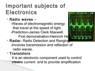  Radio waves –
-Waves of electromagnetic energy
that travel at the speed of light.
-Prediction-James Clerk Maxwell.
First demonstration-Heinrich Hertz.
 Radar- Radio Detection and Ranging
-Involves transmission and reflection of
radio waves.
 Transistors
It is an electronic component used to control
electric current and to provide amplification
Important subjects of
Electronics
 