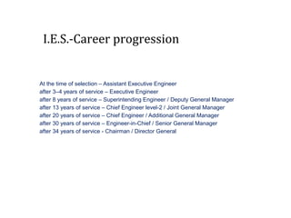 I.E.S.-Career progression
At the time of selection – Assistant Executive Engineer
after 3–4 years of service – Executive Engineer
after 8 years of service – Superintending Engineer / Deputy General Manager
after 13 years of service – Chief Engineer level-2 / Joint General Manager
after 20 years of service – Chief Engineer / Additional General Manager
after 30 years of service – Engineer-in-Chief / Senior General Manager
after 34 years of service - Chairman / Director General
 