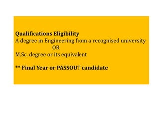 Qualifications Eligibility
A degree in Engineering from a recognised university
OR
M.Sc. degree or its equivalent
** Final Year or PASSOUT candidate
 