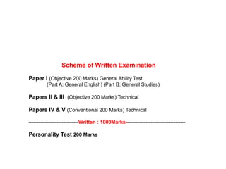 Scheme of Written Examination
Paper I (Objective 200 Marks) General Ability Test
(Part A: General English) (Part B: General Studies)
Papers II & III (Objective 200 Marks) Technical
Papers IV & V (Conventional 200 Marks) Technical
------------------------------Written : 1000Marks------------------------------------
Personality Test 200 Marks
 