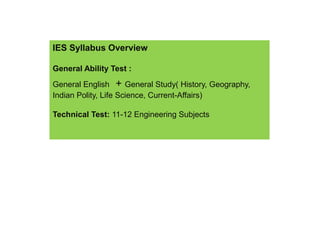 IES Syllabus Overview
General Ability Test :
General English + General Study( History, Geography,
Indian Polity, Life Science, Current-Affairs)
Technical Test: 11-12 Engineering Subjects
 