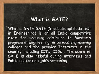 What is GATE?
What is GATE GATE (Graduate aptitude test
in Engineering) is an all India competitive
exam for securing admission to Master's
program in Engineering, in various engineering
colleges and the premier Institutes in the
country including IIT’s, IISc . The score of
GATE is also helpful during interviews and
Public sector unit job’s screening.
 
