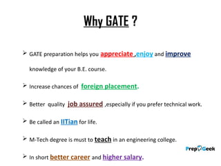 Why GATE ?
 GATE preparation helps you appreciate ,enjoy and improve
knowledge of your B.E. course.
 Increase chances of foreign placement.
 Better quality job assured ,especially if you prefer technical work.
 Be called an IITian for life.
 M-Tech degree is must to teach in an engineering college.
 In short better career and higher salary.
 