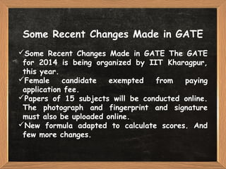 Some Recent Changes Made in GATE
Some Recent Changes Made in GATE The GATE
for 2014 is being organized by IIT Kharagpur,
this year.
Female candidate exempted from paying
application fee.
Papers of 15 subjects will be conducted online.
The photograph and fingerprint and signature
must also be uploaded online.
New formula adapted to calculate scores. And
few more changes.
 