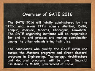 Overview of GATE 2016
The GATE 2016 will jointly administered by the
IISc and seven IIT’s namely Mumbai, Delhi,
Kanpur, Roorkee, Madras, Kharagpur, Guwahati.
The GATE organizing institute will be responsible
for end to end process and making coordination
among the other administering institutes.
The candidates who qualify the GATE exam and
pursue the Masters programs and direct doctoral
programs in Engineering, Technology, Architecture
and doctoral programs will be given financial
assistance by MHRD, government of India.
 