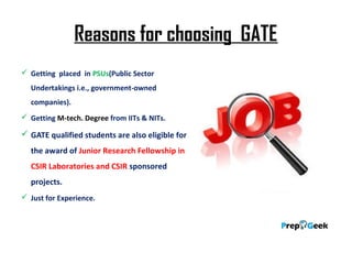 Reasons for choosing GATE
 Getting placed in PSUs(Public Sector
Undertakings i.e., government-owned
companies).
 Getting M-tech. Degree from IITs & NITs.
 GATE qualified students are also eligible for
the award of Junior Research Fellowship in
CSIR Laboratories and CSIR sponsored
projects.
 Just for Experience.
 