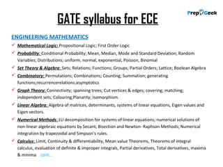 GATE syllabus for ECE
ENGINEERING MATHEMATICS
 Mathematical Logic: Propositional Logic; First Order Logic
 Probability: Conditional Probability; Mean, Median, Mode and Standard Deviation; Random
Variables; Distributions; uniform, normal, exponential, Poisson, Binomial
 Set Theory & Algebra: Sets; Relations; Functions; Groups; Partial Orders; Lattice; Boolean Algebra
 Combinatory: Permutations; Combinations; Counting; Summation; generating
functions;recurrencerelations;asymptotics
 Graph Theory: Connectivity; spanning trees; Cut vertices & edges; covering; matching;
independent sets; Colouring;Planarity; Isomorphism.
 Linear Algebra: Algebra of matrices, determinants, systems of linear equations, Eigen values and
Eigen vectors.
 Numerical Methods: LU decomposition for systems of linear equations; numerical solutions of
non-linear algebraic equations by Secant, Bisection and Newton- Raphson Methods; Numerical
integration by trapezoidal and Simpson’s rules.
 Calculus: Limit, Continuity & differentiability, Mean value Theorems, Theorems of integral
calculus, evaluation of definite & improper integrals, Partial derivatives, Total derivatives, maxima
& minima cont…
 