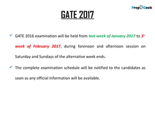 GATE 2017
 GATE 2016 examination will be held from last week of January 2017 to 3rd
week of February 2017, during forenoon and afternoon session on
Saturday and Sundays of the alternative week ends.
 The complete examination schedule will be notified to the candidates as
soon as any official information will be available.
 