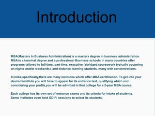 Introduction
MBA(Masters In Business Administration) is a masters degree in business administration.
MBA is a terminal degree and a professional Business schools in many countries offer
programs tailored to full-time, part-time, executive (abridged coursework typically occurring
on nights and/or weekends), and distance learning students, many with concentrations.
In India,specifically,there are many institutes which offer MBA certification. To get into your
desired institute you will have to appear for its entrance test, qualifying which and
considering your profile,you will be admitted in that college for a 2-year MBA course.
Each college has its own set of entrance exams and its criteria for intake of students.
Some institutes even hold GD PI sessions to select its students.
 