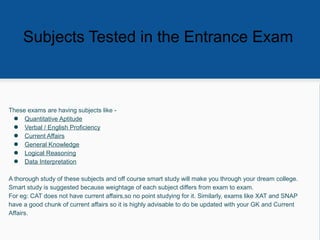 These exams are having subjects like -
● Quantitative Aptitude
● Verbal / English Proficiency
● Current Affairs
● General Knowledge
● Logical Reasoning
● Data Interpretation
A thorough study of these subjects and off course smart study will make you through your dream college.
Smart study is suggested because weightage of each subject differs from exam to exam.
For eg: CAT does not have current affairs,so no point studying for it. Similarly, exams like XAT and SNAP
have a good chunk of current affairs so it is highly advisable to do be updated with your GK and Current
Affairs.
Subjects Tested in the Entrance Exam
 