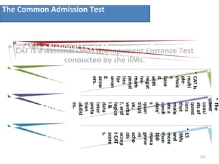 The Common Admission Test
135
CAT is a National Level Management Entrance Test
conducted by the IIMs.
CAT is a National Level Management Entrance Test
conducted by the IIMs.
•CATis
multi
ple-
choic
e
base
d
with
negat
ive-
mark
penal
ties
for
wron
g
answ
ers.
Marking Pattern
•The
test
consi
stsof
quest
ions
that
evalu
atea
candi
date’
s
quan
titati
ve,
verba
l,and
logica
l&
data
inter
preta
tion
abiliti
es.
Test Pattern
•13
IIMs
and
more
than
160
mana
geme
nt
scho
ols
accep
tCAT
score
s.
Acceptance
 