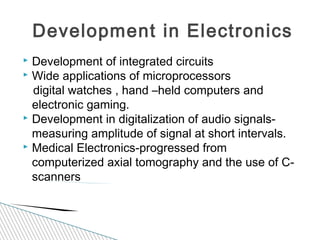  Development of integrated circuits
 Wide applications of microprocessors
digital watches , hand –held computers and
electronic gaming.
 Development in digitalization of audio signals-
measuring amplitude of signal at short intervals.
 Medical Electronics-progressed from
computerized axial tomography and the use of C-
scanners
Development in Electronics
 