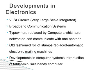  VLSI Circuits (Very Large Scale Integrated)
 Broadband Communication Systems
 Typewriters-replaced by Computers which are
networked-can communicate with one another
 Old fashioned roll of stamps replaced-automatic
electronic mailing machines
 Developments in computer systems-introduction
of tablet-mini size handy computer
Developments in
Electronics
 