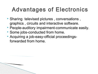  Sharing televised pictures , conversations ,
graphics , circuits and interactive software.
 People-auditory impairment-communicate easily.
 Some jobs-conducted from home.
 Acquiring a job-easy-official proceedings-
forwarded from home.
Advantages of Electronics
 