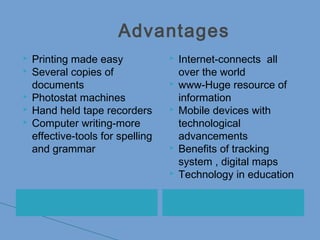Advantages
 Printing made easy
 Several copies of
documents
 Photostat machines
 Hand held tape recorders
 Computer writing-more
effective-tools for spelling
and grammar
 Internet-connects all
over the world
 www-Huge resource of
information
 Mobile devices with
technological
advancements
 Benefits of tracking
system , digital maps
 Technology in education
 