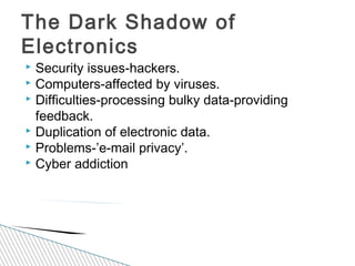  Security issues-hackers.
 Computers-affected by viruses.
 Difficulties-processing bulky data-providing
feedback.
 Duplication of electronic data.
 Problems-’e-mail privacy’.
 Cyber addiction
The Dark Shadow of
Electronics
 