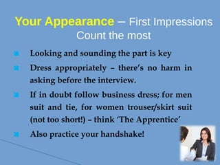 Your Appearance – First Impressions
Count the most
 Looking and sounding the part is key
 Dress appropriately – there’s no harm in
asking before the interview.
 If in doubt follow business dress; for men
suit and tie, for women trouser/skirt suit
(not too short!) – think ‘The Apprentice’
 Also practice your handshake!
 