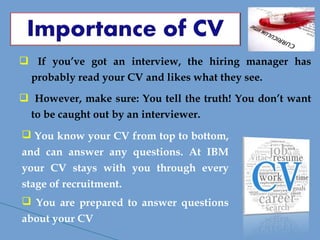  If you’ve got an interview, the hiring manager has
probably read your CV and likes what they see.
 However, make sure: You tell the truth! You don’t want
to be caught out by an interviewer.
 You know your CV from top to bottom,
and can answer any questions. At IBM
your CV stays with you through every
stage of recruitment.
 You are prepared to answer questions
about your CV
 