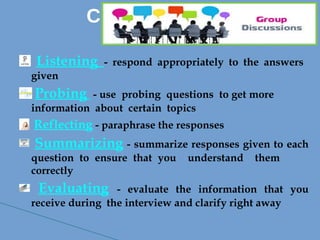 Listening - respond appropriately to the answers
given
Probing - use probing questions to get more
information about certain topics
Reflecting - paraphrase the responses
Summarizing - summarize responses given to each
question to ensure that you understand them
correctly
Evaluating - evaluate the information that you
receive during the interview and clarify right away
Continue….
 