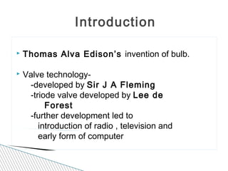 Introduction
 Thomas Alva Edison’s invention of bulb.
 Valve technology-
-developed by Sir J A Fleming
-triode valve developed by Lee de
Forest
-further development led to
introduction of radio , television and
early form of computer
 