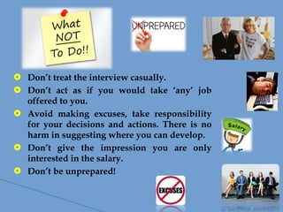  Don’t treat the interview casually.
 Don’t act as if you would take ‘any’ job
offered to you.
 Avoid making excuses, take responsibility
for your decisions and actions. There is no
harm in suggesting where you can develop.
 Don’t give the impression you are only
interested in the salary.
 Don’t be unprepared!
 