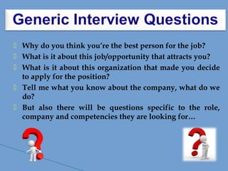  Why do you think you’re the best person for the job?
 What is it about this job/opportunity that attracts you?
 What is it about this organization that made you decide
to apply for the position?
 Tell me what you know about the company, what do we
do?
 But also there will be questions specific to the role,
company and competencies they are looking for…
 