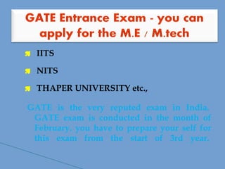  IITS
 NITS
 THAPER UNIVERSITY etc.,
GATE is the very reputed exam in India. 
GATE exam is conducted in the month of
February. you have to prepare your self for
this exam from the start of 3rd year. 
 