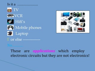 Is it a ………………
TV
VCR
Hifi’s
Mobile phones
Laptop
 or else -------------
No………..
These are applications which employ
electronic circuits but they are not electronics!
 