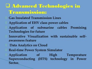  Advanced Technologies in
Transmission:
 Gas Insulated Transmission Lines
 Application of EHV class power cables
 Application of submarine cables Promising
Technologies for future
 Innovative Visualization with sustainable self-
awareness feature
 Data Analytics on Cloud
 Real-time Power System Simulator
 Application of High Temperature
Superconducting (HTS) technology in Power
Sector.
 