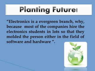 “Electronics is a evergreen branch, why,
because most of the companies hire the
electronics students in lots so that they
molded the person either in the field of
software and hardware ”.
 