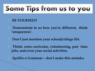  BE YOURSELF!
 Demonstrate to us how you’re different, think
‘uniqueness’.
 Don’t just mention your school/college life.
 Think: extra curricular, volunteering, part time
jobs, and even your social activities.
 Spellin n Grammar – don’t make this mistake.
 