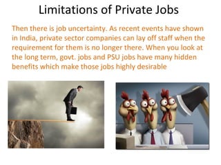 Limitations of Private Jobs
Then there is job uncertainty. As recent events have shown
in India, private sector companies can lay off staff when the
requirement for them is no longer there. When you look at
the long term, govt. jobs and PSU jobs have many hidden
benefits which make those jobs highly desirable
 