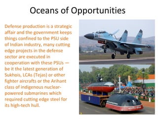 Oceans of Opportunities
Defense production is a strategic
affair and the government keeps
things confined to the PSU side
of Indian industry, many cutting
edge projects in the defense
sector are executed in
cooperation with these PSUs —
be it the latest generation of
Sukhois, LCAs (Tejas) or other
fighter aircrafts or the Arihant
class of indigenous nuclear-
powered submarines which
required cutting edge steel for
its high-tech hull.
 