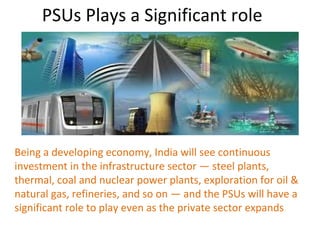 PSUs Plays a Significant role
Being a developing economy, India will see continuous
investment in the infrastructure sector — steel plants,
thermal, coal and nuclear power plants, exploration for oil &
natural gas, refineries, and so on — and the PSUs will have a
significant role to play even as the private sector expands
 