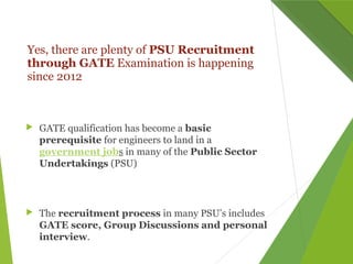 Yes, there are plenty of PSU Recruitment
through GATE Examination is happening
since 2012
 GATE qualification has become a basic
prerequisite for engineers to land in a
government jobs in many of the Public Sector
Undertakings (PSU)
 The recruitment process in many PSU’s includes
GATE score, Group Discussions and personal
interview.
 
