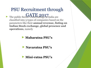 PSU Recruitment through
GATE 2017 The public Sector Undertakings in India are
classified into 3 types of companies based on the
parameters like their annual revenue, listing on
Indian Stock exchange, global presence and
operations, namely
 Maharatna PSU’s
 Navaratna PSU’s
 Mini-ratna PSU’s
 