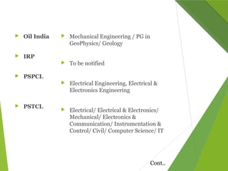  Oil India
 IRP
 PSPCL
 PSTCL
 Mechanical Engineering / PG in
GeoPhysics/ Geology
 To be notified
 Electrical Engineering, Electrical &
Electronics Engineering
 Electrical/ Electrical & Electronics/
Mechanical/ Electronics &
Communication/ Instrumentation &
Control/ Civil/ Computer Science/ IT
Cont..
 
