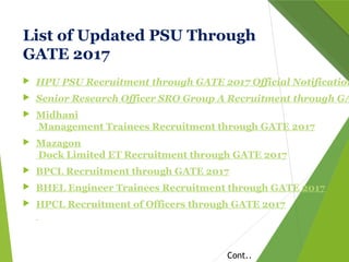 List of Updated PSU Through
GATE 2017
 HPU PSU Recruitment through GATE 2017 Official Notification
 Senior Research Officer SRO Group A Recruitment through GA
 Midhani
Management Trainees Recruitment through GATE 2017
 Mazagon
Dock Limited ET Recruitment through GATE 2017
 BPCL Recruitment through GATE 2017
 BHEL Engineer Trainees Recruitment through GATE 2017
 HPCL Recruitment of Officers through GATE 2017
Cont..
 
