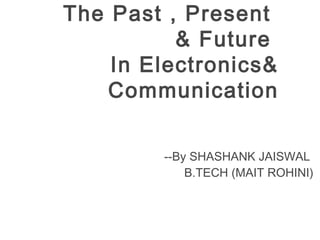 The Past , Present
& Future
In Electronics&
Communication
--By SHASHANK JAISWAL
B.TECH (MAIT ROHINI)
 