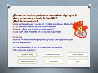 ¿En estos textos podemos encontrar algo que le
sirva a mamá y a toda la familia?
¿Qué buscaremos?
Niños: vamos a buscar recetas en revistas, periódicos, libros, etc.
En un periódico hemos encontrado una receta
Docente: ¿Para que buscamos esas recetas?
Niños: ¡Con ellas haremos un recetario con postres!
En grupos:
Revisan los materiales en pequeños grupos y usan papelitos para
separar las paginas.
Escriben el nombre de las recetas en tiras de papeles
Y la colocan en la pizarra
Cocadita de vainillaArroz con leche Arroz zambito
Bolitas de azúcar mazapan keke
 
