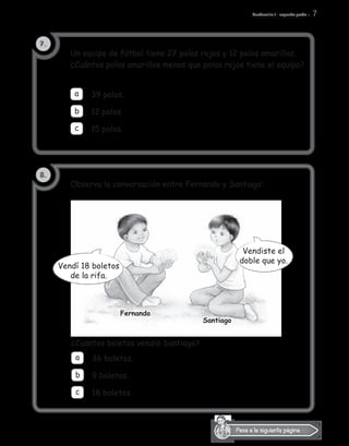 Cuadernillo 1 - segundo grado 7
Pasa a la siguiente página.
	 a	 39 polos.
		 12 polos.	
		 15 polos.
a
c
b
7.
8.
Observa la conversación entre Fernando y Santiago:
Un equipo de fútbol tiene 27 polos rojos y 12 polos amarillos.
¿Cuántos polos amarillos menos que polos rojos tiene el equipo?
¿Cuántos boletos vendió Santiago?
		 36 boletos.		
	 9 boletos.	
		 18 boletos.
a
c
b
Fernando
Santiago
Vendí 18 boletos
de la rifa.
Vendiste el
doble que yo.
 