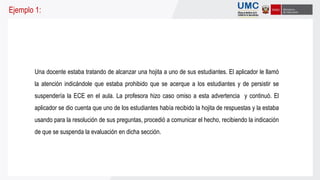 Una docente estaba tratando de alcanzar una hojita a uno de sus estudiantes. El aplicador le llamó
la atención indicándole que estaba prohibido que se acerque a los estudiantes y de persistir se
suspendería la ECE en el aula. La profesora hizo caso omiso a esta advertencia y continuó. El
aplicador se dio cuenta que uno de los estudiantes había recibido la hojita de respuestas y la estaba
usando para la resolución de sus preguntas, procedió a comunicar el hecho, recibiendo la indicación
de que se suspenda la evaluación en dicha sección.
Ejemplo 1:
 