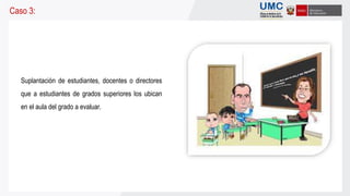 Suplantación de estudiantes, docentes o directores
que a estudiantes de grados superiores los ubican
en el aula del grado a evaluar.
Caso 3:
 