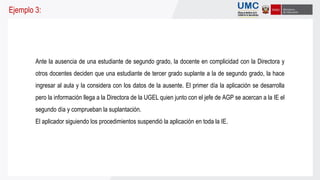 Ante la ausencia de una estudiante de segundo grado, la docente en complicidad con la Directora y
otros docentes deciden que una estudiante de tercer grado suplante a la de segundo grado, la hace
ingresar al aula y la considera con los datos de la ausente. El primer día la aplicación se desarrolla
pero la información llega a la Directora de la UGEL quien junto con el jefe de AGP se acercan a la IE el
segundo día y comprueban la suplantación.
El aplicador siguiendo los procedimientos suspendió la aplicación en toda la IE.
Ejemplo 3:
 