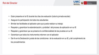 Rol del Director
• Estar presente en la IE durante los días de evaluación (toda la jornada escolar)
• Asegurar la participación de todos los estudiantes
• Brindar las facilidades al aplicador para que pueda realizar su trabajo
• Respetar y garantizar la estandarización y probidad del proceso de aplicación en su IE
• Respetar y garantizar que se preserve la confidencialidad de las pruebas en su IE
• Garantizar que todos los instrumentos retornen con el aplicador
• Dar fe en la Declaración jurada de las condiciones de la evaluación en su IE y del cumplimiento de
los procedimientos
 