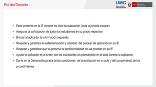 Rol del Docente
• Estar presente en la IE durante los días de evaluación (toda la jornada escolar)
• Asegurar la participación de todos los estudiantes en su grado respectivo
• Brindar al aplicador la información requerida
• Respetar y garantizar la estandarización y probidad del proceso de aplicación en su IE
• Respetar y garantizar que se preserve la confidencialidad de las pruebas en su IE
• Ayudar al aplicador en el orden con los estudiantes sin permanecer en el aula durante la aplicación.
• Dar fe en la Declaración jurada de las condiciones de la evaluación en su aula y del cumplimiento de los
procedimientos
 